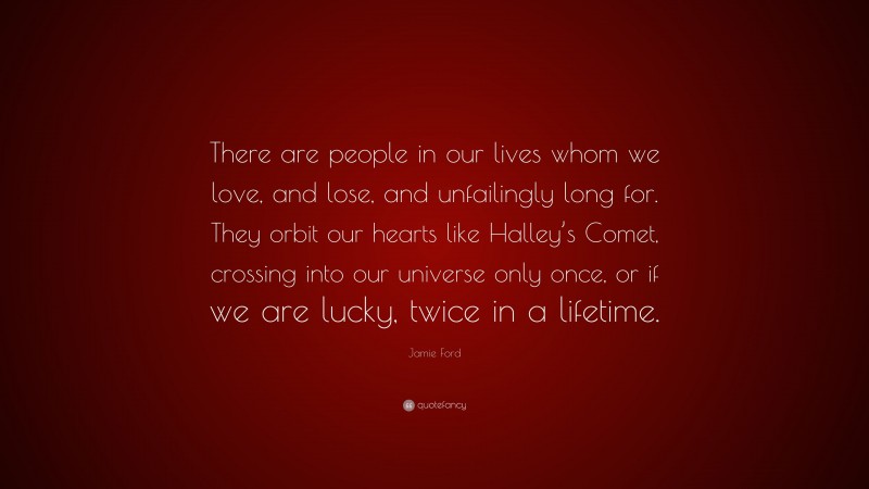 Jamie Ford Quote: “There are people in our lives whom we love, and lose, and unfailingly long for. They orbit our hearts like Halley’s Comet, crossing into our universe only once, or if we are lucky, twice in a lifetime.”
