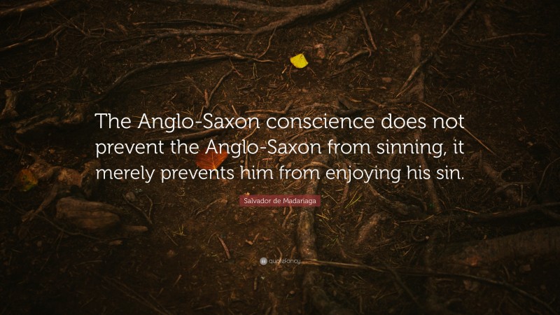 Salvador de Madariaga Quote: “The Anglo-Saxon conscience does not prevent the Anglo-Saxon from sinning, it merely prevents him from enjoying his sin.”