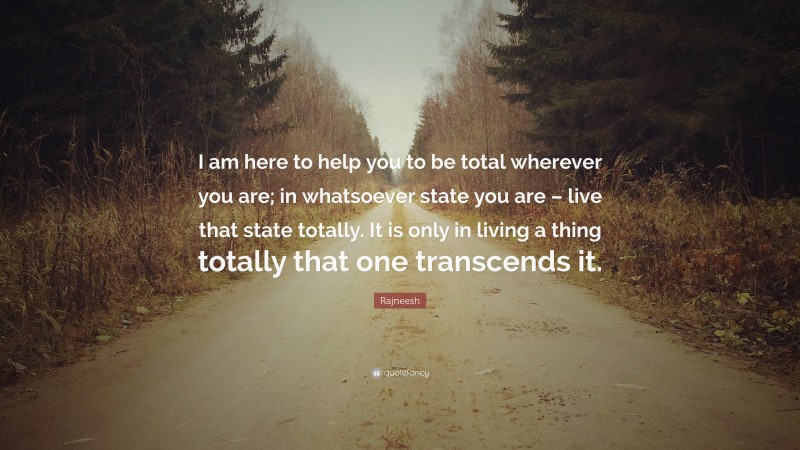 Rajneesh Quote: “I am here to help you to be total wherever you are; in whatsoever state you are – live that state totally. It is only in living a thing totally that one transcends it.”
