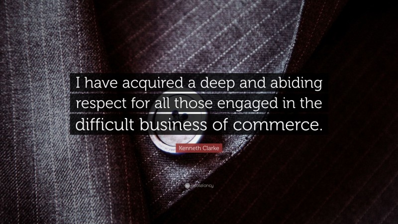 Kenneth Clarke Quote: “I have acquired a deep and abiding respect for all those engaged in the difficult business of commerce.”
