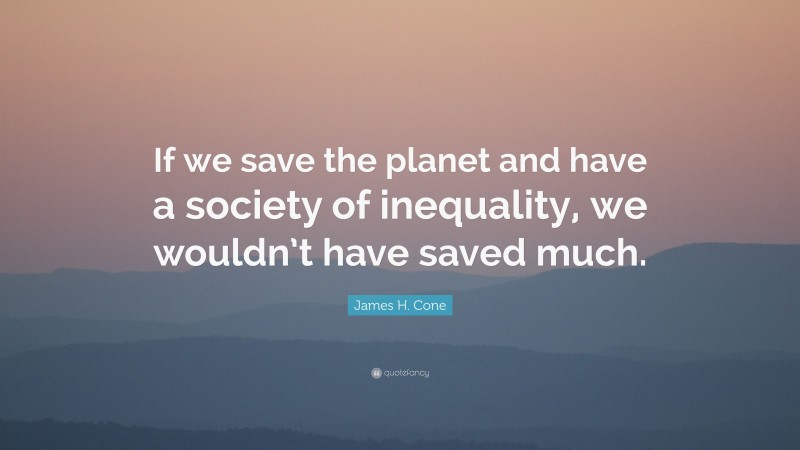 James H. Cone Quote: “If we save the planet and have a society of inequality, we wouldn’t have saved much.”