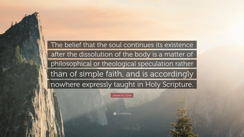 James H. Cone Quote: “The belief that the soul continues its existence after the dissolution of the body is a matter of philosophical or theological speculation rather than of simple faith, and is accordingly nowhere expressly taught in Holy Scripture.”