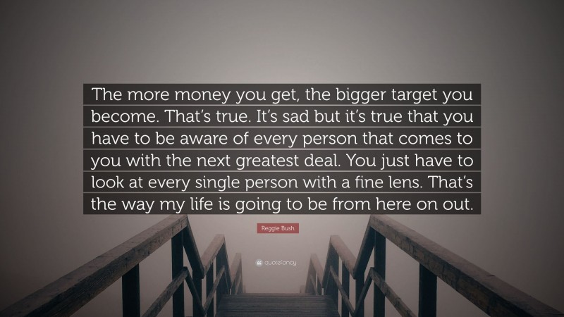 Reggie Bush Quote: “The more money you get, the bigger target you become. That’s true. It’s sad but it’s true that you have to be aware of every person that comes to you with the next greatest deal. You just have to look at every single person with a fine lens. That’s the way my life is going to be from here on out.”