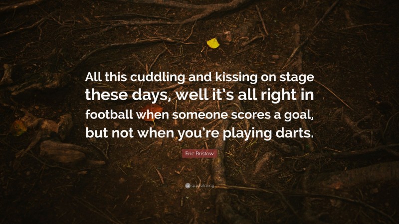 Eric Bristow Quote: “All this cuddling and kissing on stage these days, well it’s all right in football when someone scores a goal, but not when you’re playing darts.”
