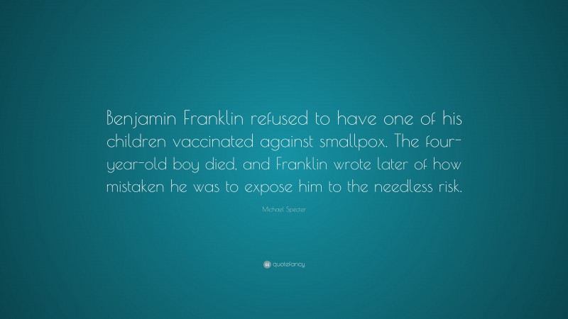 Michael Specter Quote: “Benjamin Franklin refused to have one of his children vaccinated against smallpox. The four-year-old boy died, and Franklin wrote later of how mistaken he was to expose him to the needless risk.”