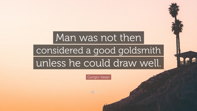 Giorgio Vasari Quote: “Man was not then considered a good goldsmith unless he could draw well.”