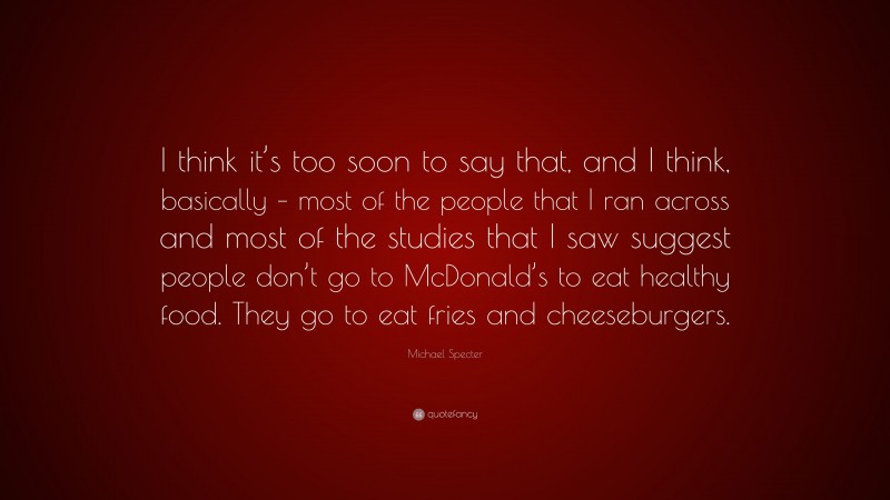 Michael Specter Quote: “I think it’s too soon to say that, and I think, basically – most of the people that I ran across and most of the studies that I saw suggest people don’t go to McDonald’s to eat healthy food. They go to eat fries and cheeseburgers.”