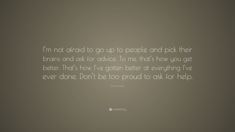Dave Bautista Quote: “I’m not afraid to go up to people and pick their brains and ask for advice. To me, that’s how you get better. That’s how I’ve gotten better at everything I’ve ever done. Don’t be too proud to ask for help.”