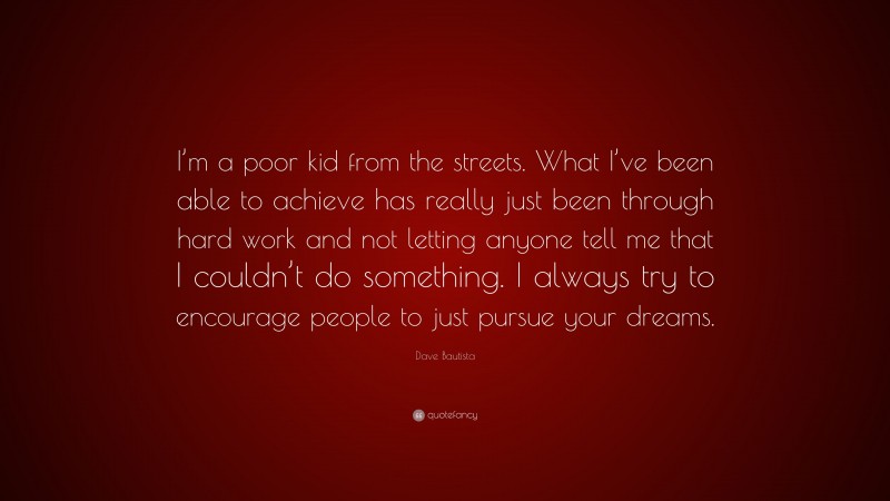 Dave Bautista Quote: “I’m a poor kid from the streets. What I’ve been able to achieve has really just been through hard work and not letting anyone tell me that I couldn’t do something. I always try to encourage people to just pursue your dreams.”