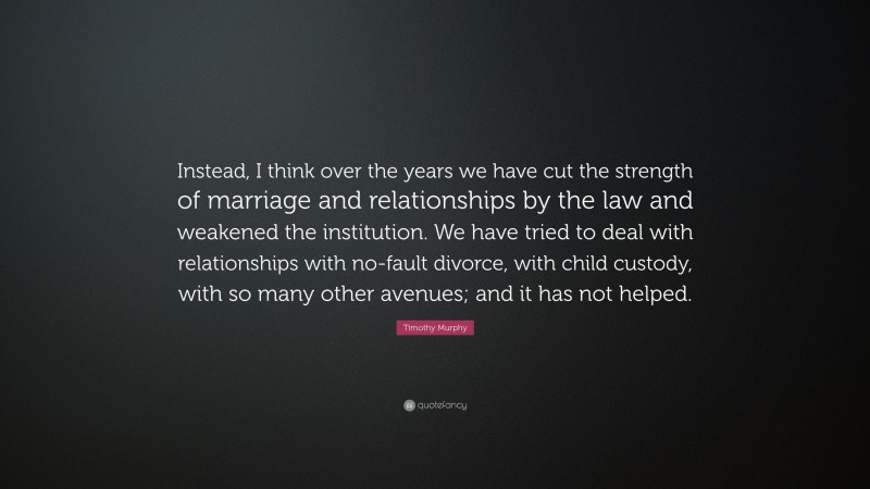 Timothy Murphy Quote: “Instead, I think over the years we have cut the strength of marriage and relationships by the law and weakened the institution. We have tried to deal with relationships with no-fault divorce, with child custody, with so many other avenues; and it has not helped.”