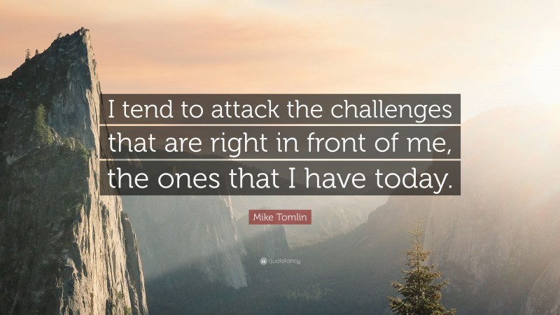 Mike Tomlin Quote: “I tend to attack the challenges that are right in front of me, the ones that I have today.”