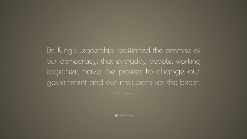 Maria Cantwell Quote: “Dr. King’s leadership reaffirmed the promise of our democracy: that everyday people, working together, have the power to change our government and our institutions for the better.”
