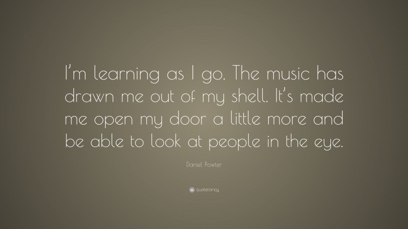 Daniel Powter Quote: “I’m learning as I go. The music has drawn me out of my shell. It’s made me open my door a little more and be able to look at people in the eye.”