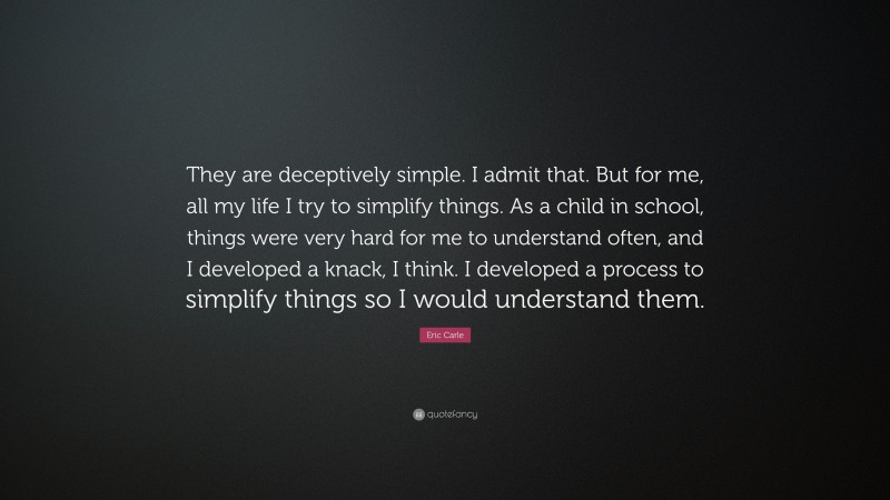 Eric Carle Quote: “They are deceptively simple. I admit that. But for me, all my life I try to simplify things. As a child in school, things were very hard for me to understand often, and I developed a knack, I think. I developed a process to simplify things so I would understand them.”