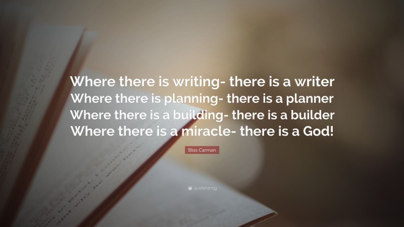 Bliss Carman Quote: “Where there is writing- there is a writer Where there is planning- there is a planner Where there is a building- there is a builder Where there is a miracle- there is a God!”