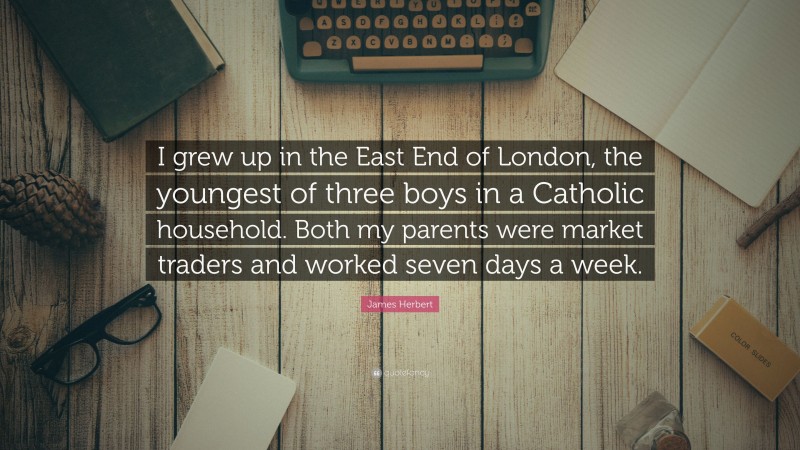 James Herbert Quote: “I grew up in the East End of London, the youngest of three boys in a Catholic household. Both my parents were market traders and worked seven days a week.”