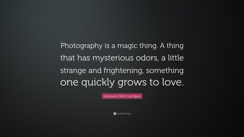 Jacques-Henri Lartigue Quote: “Photography is a magic thing. A thing that has mysterious odors, a little strange and frightening, something one quickly grows to love.”