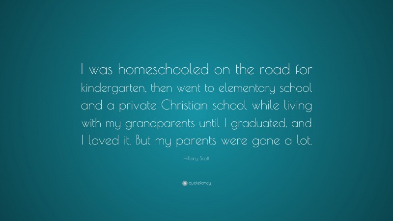 Hillary Scott Quote: “I was homeschooled on the road for kindergarten, then went to elementary school and a private Christian school while living with my grandparents until I graduated, and I loved it. But my parents were gone a lot.”