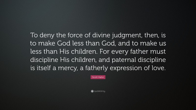 Scott Hahn Quote: “To deny the force of divine judgment, then, is to make God less than God, and to make us less than His children. For every father must discipline His children, and paternal discipline is itself a mercy, a fatherly expression of love.”