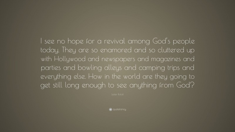 Lester Roloff Quote: “I see no hope for a revival among God’s people today. They are so enamored and so cluttered up with Hollywood and newspapers and magazines and parties and bowling alleys and camping trips and everything else. How in the world are they going to get still long enough to see anything from God?”