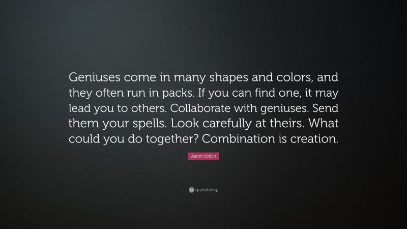 Aaron Koblin Quote: “Geniuses come in many shapes and colors, and they often run in packs. If you can find one, it may lead you to others. Collaborate with geniuses. Send them your spells. Look carefully at theirs. What could you do together? Combination is creation.”