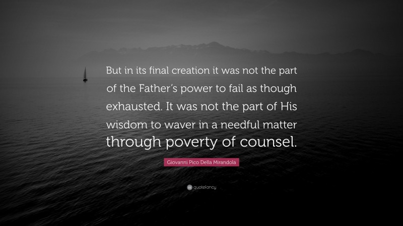 Giovanni Pico Della Mirandola Quote: “But in its final creation it was not the part of the Father’s power to fail as though exhausted. It was not the part of His wisdom to waver in a needful matter through poverty of counsel.”
