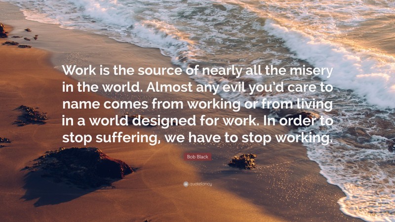 Bob Black Quote: “Work is the source of nearly all the misery in the world. Almost any evil you’d care to name comes from working or from living in a world designed for work. In order to stop suffering, we have to stop working.”