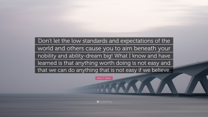 Elaine S. Dalton Quote: “Don’t let the low standards and expectations of the world and others cause you to aim beneath your nobility and ability-dream big! What I know and have learned is that anything worth doing is not easy and that we can do anything that is not easy if we believe.”