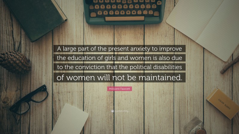 Millicent Fawcett Quote: “A large part of the present anxiety to improve the education of girls and women is also due to the conviction that the political disabilities of women will not be maintained.”