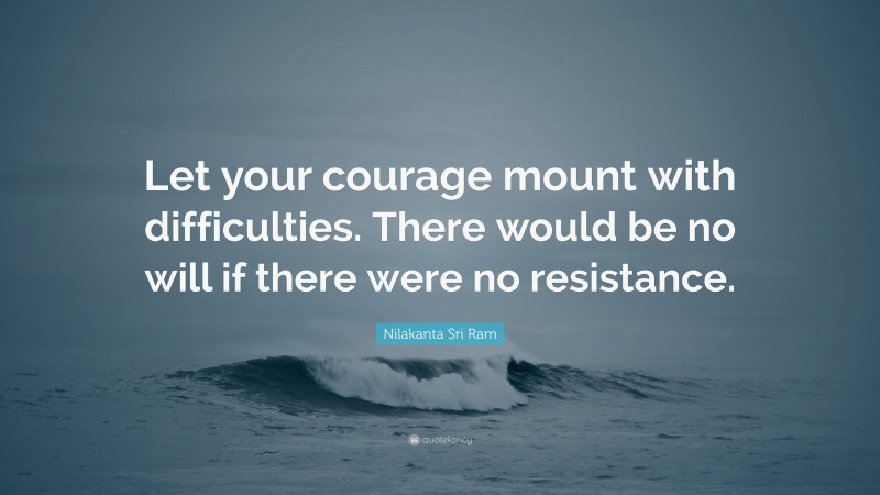 Nilakanta Sri Ram Quote: “Let your courage mount with difficulties. There would be no will if there were no resistance.”