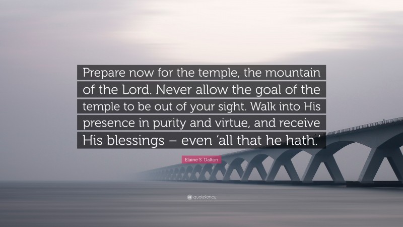Elaine S. Dalton Quote: “Prepare now for the temple, the mountain of the Lord. Never allow the goal of the temple to be out of your sight. Walk into His presence in purity and virtue, and receive His blessings – even ‘all that he hath.’”