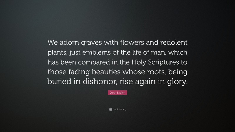 John Evelyn Quote: “We adorn graves with flowers and redolent plants, just emblems of the life of man, which has been compared in the Holy Scriptures to those fading beauties whose roots, being buried in dishonor, rise again in glory.”