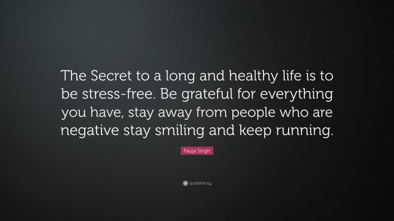 Fauja Singh Quote: “The Secret to a long and healthy life is to be stress-free. Be grateful for everything you have, stay away from people who are negative stay smiling and keep running.”