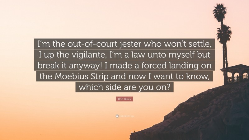 Bob Black Quote: “I’m the out-of-court jester who won’t settle, I up the vigilante, I’m a law unto myself but break it anyway! I made a forced landing on the Moebius Strip and now I want to know, which side are you on?”