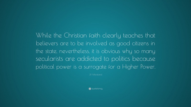 J.P. Moreland Quote: “While the Christian faith clearly teaches that believers are to be involved as good citizens in the state, nevertheless, it is obvious why so many secularists are addicted to politics because political power is a surrogate for a Higher Power.”