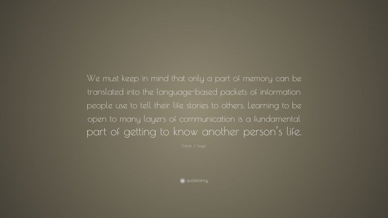 Daniel J. Siegel Quote: “We must keep in mind that only a part of memory can be translated into the language-based packets of information people use to tell their life stories to others. Learning to be open to many layers of communication is a fundamental part of getting to know another person’s life.”