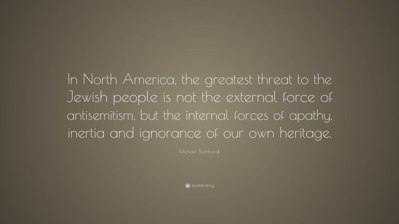 Michael Steinhardt Quote: “In North America, the greatest threat to the Jewish people is not the external force of antisemitism, but the internal forces of apathy, inertia and ignorance of our own heritage.”