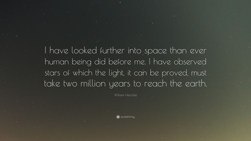 William Herschel Quote: “I have looked further into space than ever human being did before me. I have observed stars of which the light, it can be proved, must take two million years to reach the earth.”