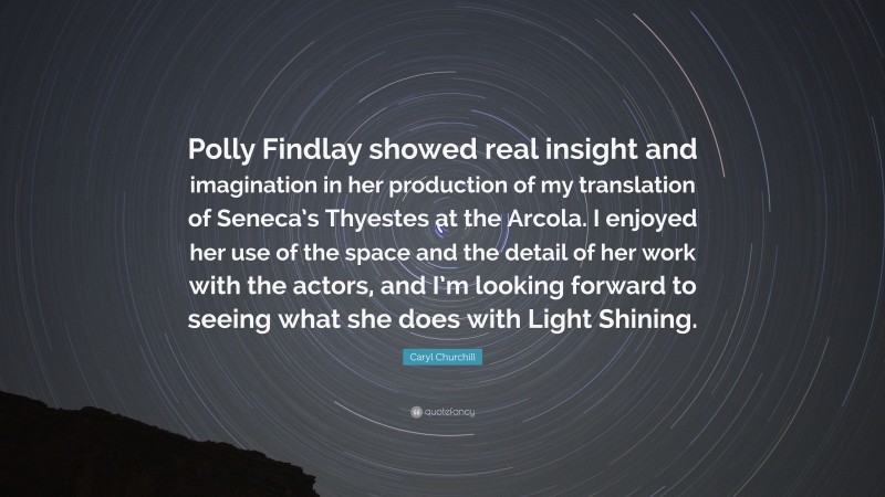 Caryl Churchill Quote: “Polly Findlay showed real insight and imagination in her production of my translation of Seneca’s Thyestes at the Arcola. I enjoyed her use of the space and the detail of her work with the actors, and I’m looking forward to seeing what she does with Light Shining.”