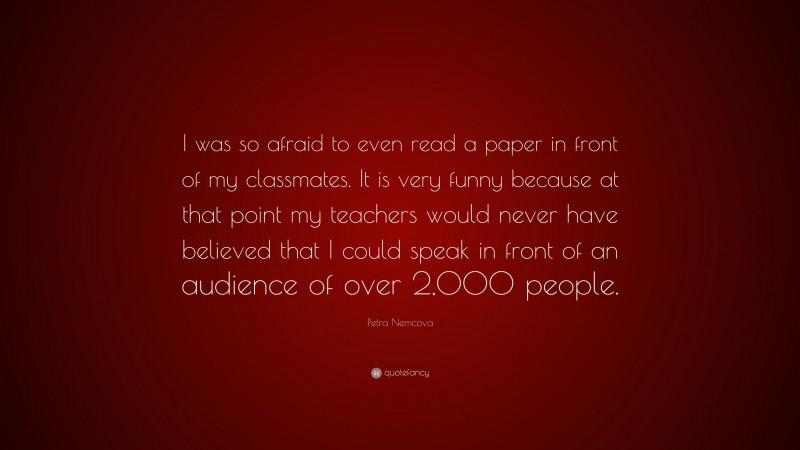 Petra Nemcova Quote: “I was so afraid to even read a paper in front of my classmates. It is very funny because at that point my teachers would never have believed that I could speak in front of an audience of over 2,000 people.”