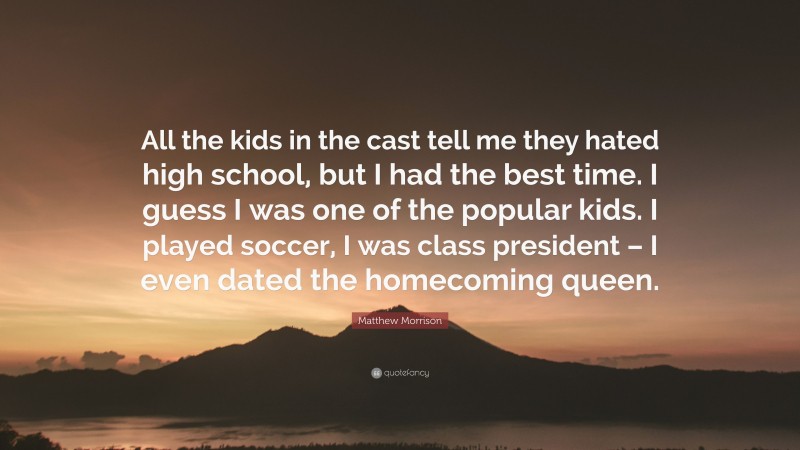Matthew Morrison Quote: “All the kids in the cast tell me they hated high school, but I had the best time. I guess I was one of the popular kids. I played soccer, I was class president – I even dated the homecoming queen.”
