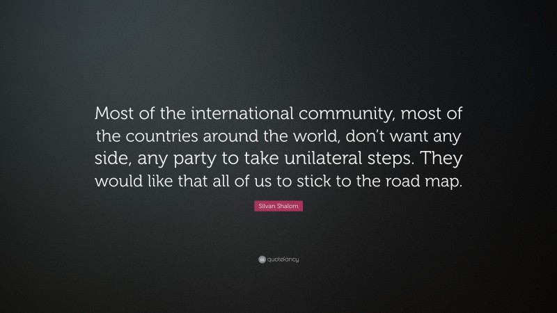 Silvan Shalom Quote: “Most of the international community, most of the countries around the world, don’t want any side, any party to take unilateral steps. They would like that all of us to stick to the road map.”