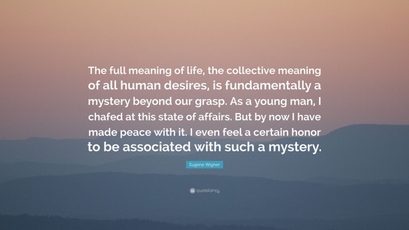 Eugene Wigner Quote: “The full meaning of life, the collective meaning of all human desires, is fundamentally a mystery beyond our grasp. As a young man, I chafed at this state of affairs. But by now I have made peace with it. I even feel a certain honor to be associated with such a mystery.”