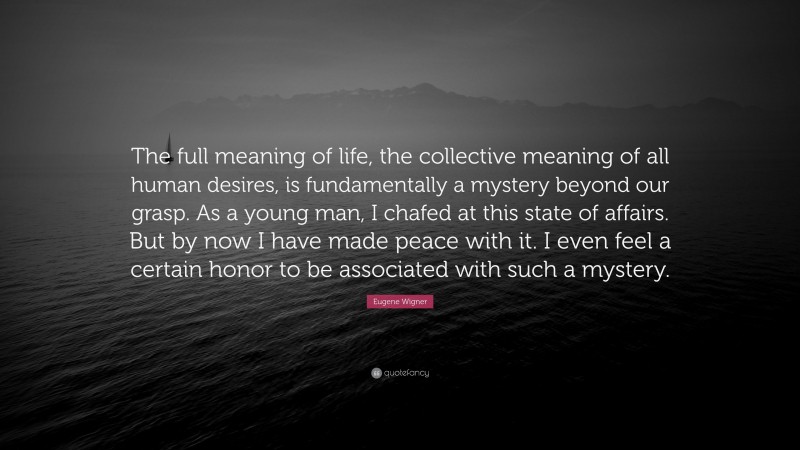 Eugene Wigner Quote: “The full meaning of life, the collective meaning of all human desires, is fundamentally a mystery beyond our grasp. As a young man, I chafed at this state of affairs. But by now I have made peace with it. I even feel a certain honor to be associated with such a mystery.”