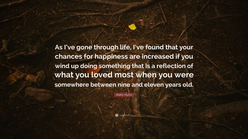 Walter Murch Quote: “As I’ve gone through life, I’ve found that your chances for happiness are increased if you wind up doing something that is a reflection of what you loved most when you were somewhere between nine and eleven years old.”