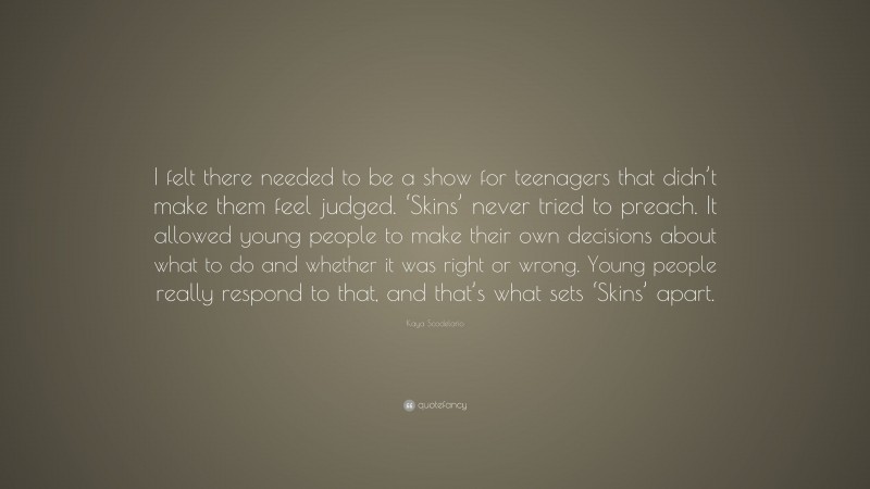 Kaya Scodelario Quote: “I felt there needed to be a show for teenagers that didn’t make them feel judged. ‘Skins’ never tried to preach. It allowed young people to make their own decisions about what to do and whether it was right or wrong. Young people really respond to that, and that’s what sets ‘Skins’ apart.”