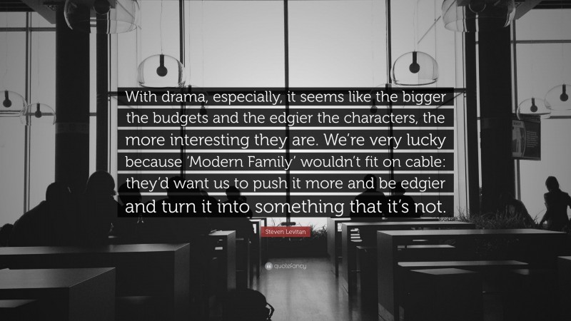 Steven Levitan Quote: “With drama, especially, it seems like the bigger the budgets and the edgier the characters, the more interesting they are. We’re very lucky because ‘Modern Family’ wouldn’t fit on cable: they’d want us to push it more and be edgier and turn it into something that it’s not.”