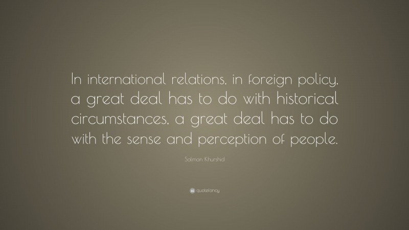 Salman Khurshid Quote: “In international relations, in foreign policy, a great deal has to do with historical circumstances, a great deal has to do with the sense and perception of people.”