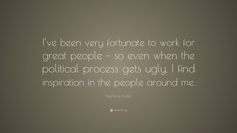 Stephanie Cutter Quote: “I’ve been very fortunate to work for great people – so even when the political process gets ugly, I find inspiration in the people around me.”