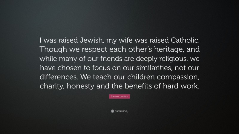 Steven Levitan Quote: “I was raised Jewish, my wife was raised Catholic. Though we respect each other’s heritage, and while many of our friends are deeply religious, we have chosen to focus on our similarities, not our differences. We teach our children compassion, charity, honesty and the benefits of hard work.”